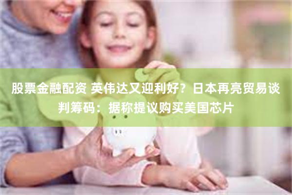 股票金融配资 英伟达又迎利好？日本再亮贸易谈判筹码：据称提议购买美国芯片