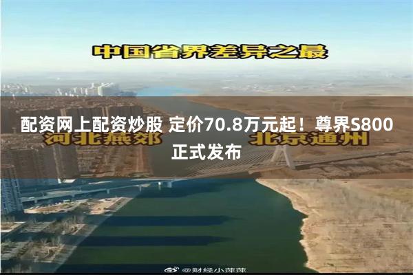 配资网上配资炒股 定价70.8万元起！尊界S800正式发布