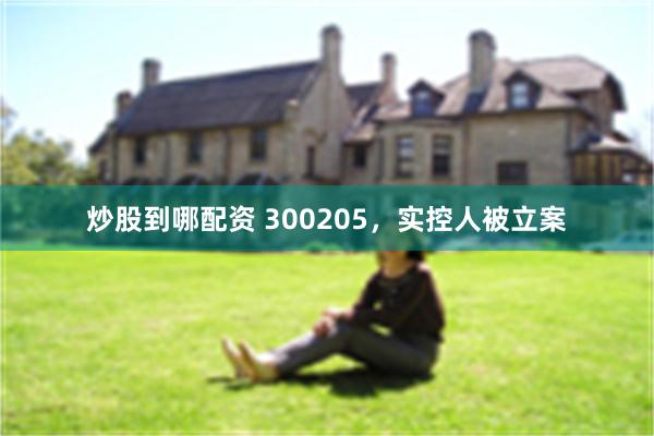 炒股到哪配资 300205，实控人被立案