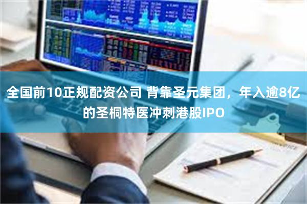 全国前10正规配资公司 背靠圣元集团，年入逾8亿的圣桐特医冲刺港股IPO