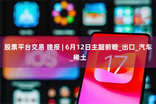 股票平台交易 晚报 | 6月12日主题前瞻_出口_汽车_稀土