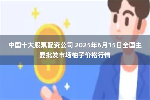 中国十大股票配资公司 2025年6月15日全国主要批发市场柚子价格行情