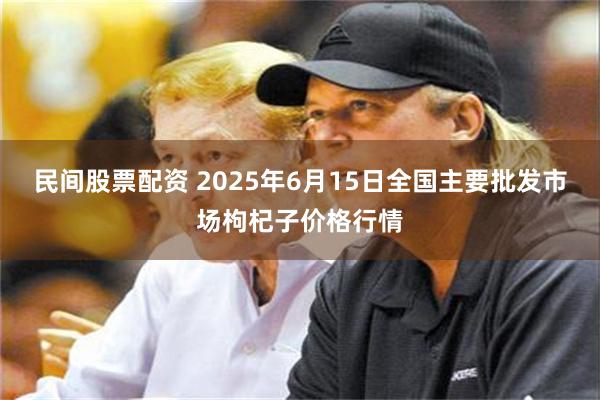 民间股票配资 2025年6月15日全国主要批发市场枸杞子价格行情