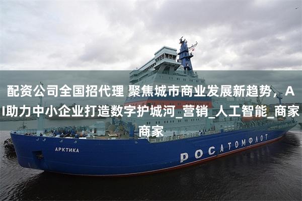 配资公司全国招代理 聚焦城市商业发展新趋势，AI助力中小企业打造数字护城河_营销_人工智能_商家