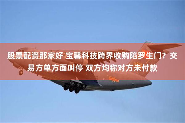 股票配资那家好 宝馨科技跨界收购陷罗生门？交易方单方面叫停 双方均称对方未付款