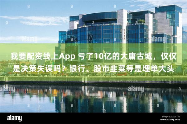 我要配资线上App 亏了10亿的大庸古城，仅仅是决策失误吗？银行、股市韭菜等是埋单大头